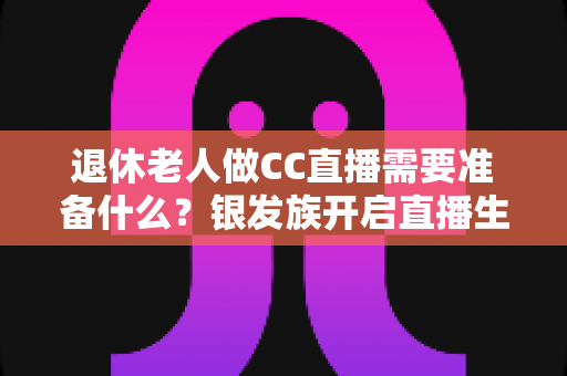 退休老人做CC直播需要准备什么?银发族开启直播生活的完整准备指南 退休老人做CC直播需要准备什么?银发族开启直播生活的完整准备指南