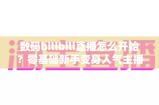 数码bilibili直播怎么开始？零基础新手变身人气主播的完整实战攻略