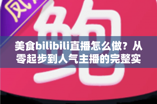 美食bilibili直播怎么做？从零起步到人气主播的完整实战指南