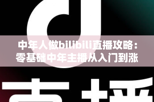中年人做bilibili直播攻略：零基础中年主播从入门到涨粉变现的完整实战指南