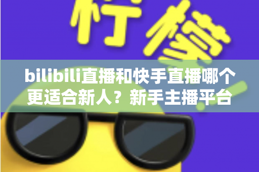 bilibili直播和快手直播哪个更适合新人?新手主播平台选择全攻略 bilibili直播和快手直播哪个更适合新人?新手主播平台选择全攻略
