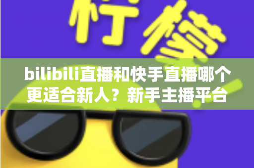 bilibili直播和快手直播哪个更适合新人？新手主播平台选择全攻略
