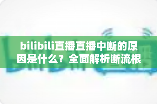 bilibili直播直播中断的原因是什么?全面解析断流根源与实用解决指南 bilibili直播直播中断的原因是什么?全面解析断流根源与实用解决指南