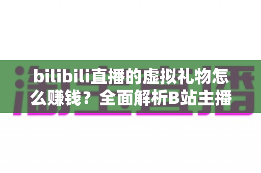 bilibili直播的虚拟礼物怎么赚钱？全面解析B站主播的礼物变现之路