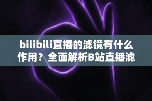 bilibili直播的滤镜有什么作用？全面解析B站直播滤镜的核心功能与实用价值