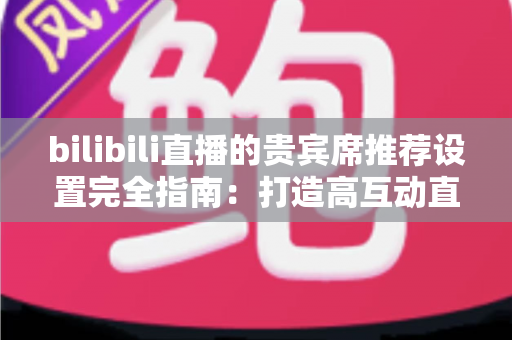 bilibili直播的贵宾席推荐设置完全指南：打造高互动直播间的必备技巧