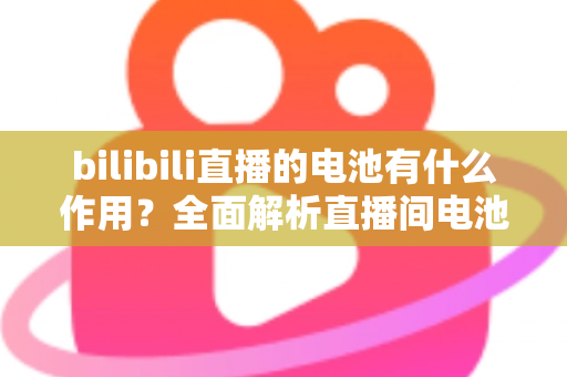 bilibili直播的电池有什么作用？全面解析直播间电池的功能、获取方式与使用技巧