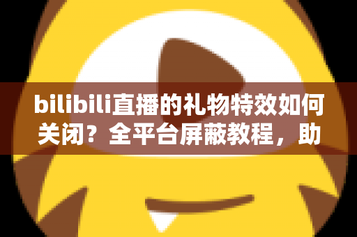 bilibili直播的礼物特效如何关闭？全平台屏蔽教程，助你打造清爽流畅的B站观看体验