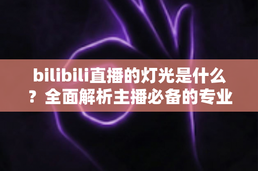 bilibili直播的灯光是什么？全面解析主播必备的专业布光方案与选购指南