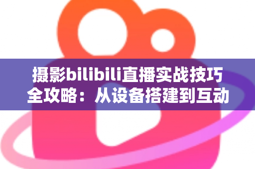 摄影bilibili直播实战技巧全攻略：从设备搭建到互动涨粉的完整实战指南