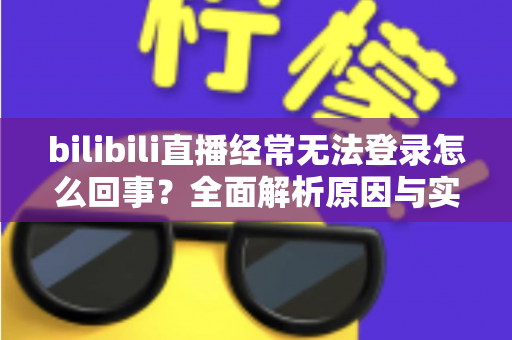 bilibili直播经常无法登录怎么回事？全面解析原因与实用解决方案指南