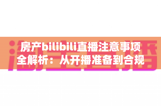 房产bilibili直播注意事项全解析:从开播准备到合规转化的实战指南 房产bilibili直播注意事项全解析:从开播准备到合规转化的实战指南
