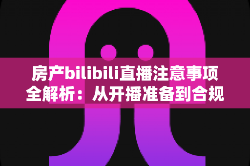 房产bilibili直播注意事项全解析:从开播准备到合规转化的实战指南 房产bilibili直播注意事项全解析:从开播准备到合规转化的实战指南