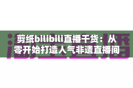 剪纸bilibili直播干货：从零开始打造人气非遗直播间全攻略