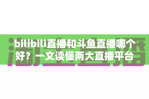bilibili直播和斗鱼直播哪个好?一文读懂两大直播平台的差异与选择指南 bilibili直播和斗鱼直播哪个好?一文读懂两大直播平台的差异与选择指南