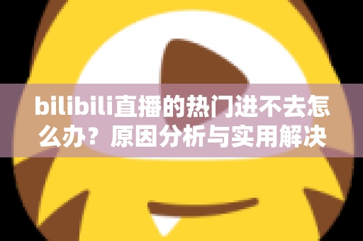 bilibili直播的热门进不去怎么办?原因分析与实用解决方法全指南 bilibili直播的热门进不去怎么办?原因分析与实用解决方法全指南