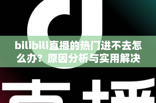 bilibili直播的热门进不去怎么办？原因分析与实用解决方法全指南