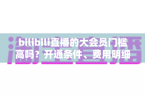 bilibili直播的大会员门槛高吗?开通条件、费用明细与直播权益一站式全解析 bilibili直播的大会员门槛高吗?开通条件、费用明细与直播权益一站式全解析