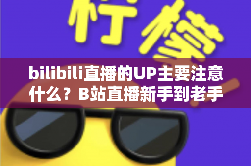 bilibili直播的UP主要注意什么？B站直播新手到老手都需要的全方位注意事项与实战指南
