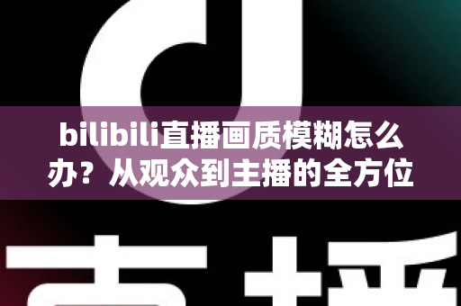 bilibili直播画质模糊怎么办？从观众到主播的全方位画质优化指南