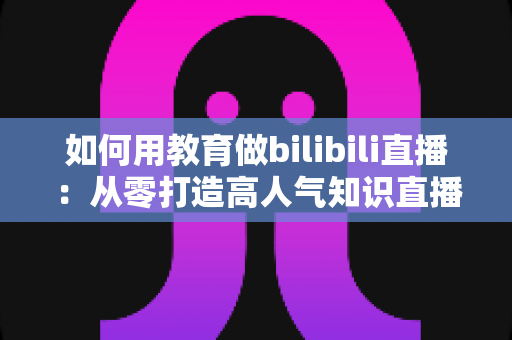 如何用教育做bilibili直播：从零打造高人气知识直播间的实战指南