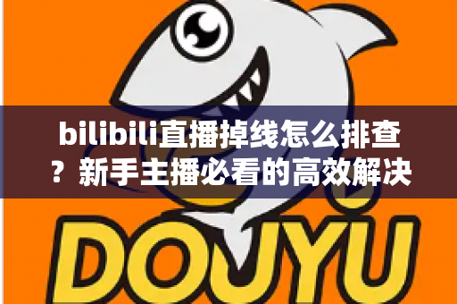 bilibili直播掉线怎么排查？新手主播必看的高效解决指南与防掉线实用技巧
