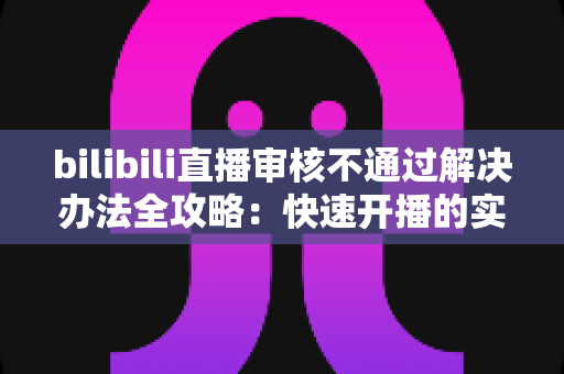 bilibili直播审核不通过解决办法全攻略：快速开播的实用指南与避坑经验分享