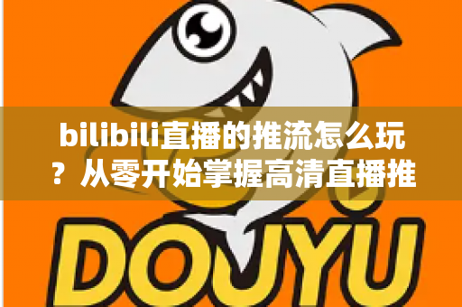 bilibili直播的推流怎么玩?从零开始掌握高清直播推流的完整实战攻略 bilibili直播的推流怎么玩?从零开始掌握高清直播推流的完整实战攻略