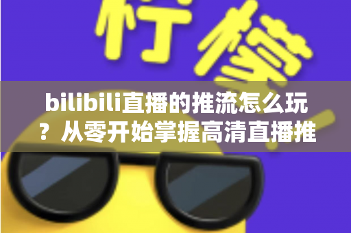 bilibili直播的推流怎么玩？从零开始掌握高清直播推流的完整实战攻略
