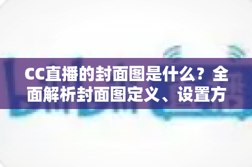 CC直播的封面图是什么？全面解析封面图定义、设置方法与优化技巧