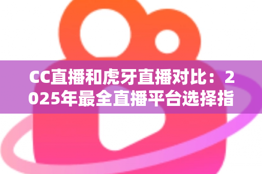 CC直播和虎牙直播对比：2025年最全直播平台选择指南，看完这篇不再纠结