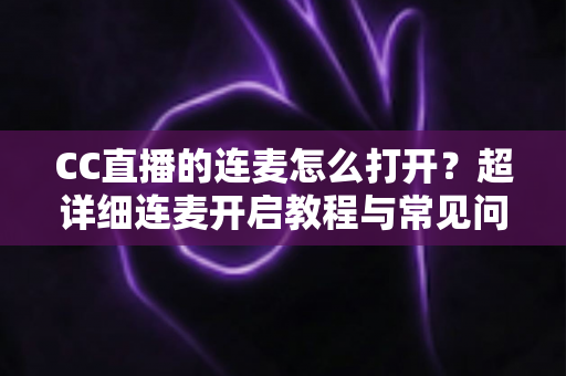 CC直播的连麦怎么打开？超详细连麦开启教程与常见问题全解析