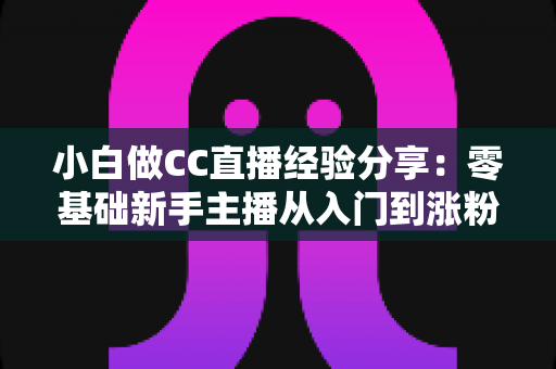 小白做CC直播经验分享：零基础新手主播从入门到涨粉的实战指南与避坑心得