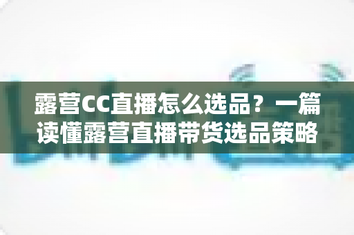 露营CC直播怎么选品?一篇读懂露营直播带货选品策略与实战技巧的完整指南 露营CC直播怎么选品?一篇读懂露营直播带货选品策略与实战技巧的完整指南