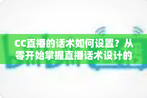 CC直播的话术如何设置？从零开始掌握直播话术设计的完整方法论与实战技巧
