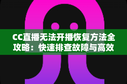 CC直播无法开播恢复方法全攻略：快速排查故障与高效解决指南