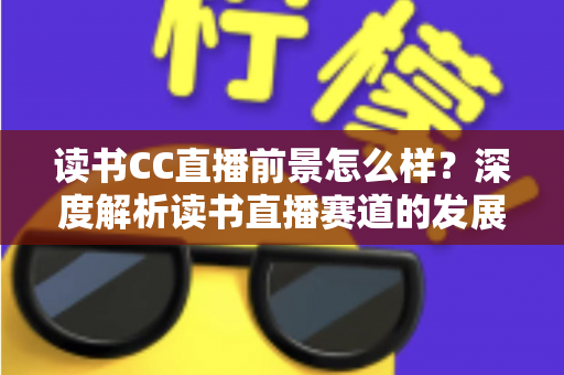 读书CC直播前景怎么样？深度解析读书直播赛道的发展潜力与变现机遇