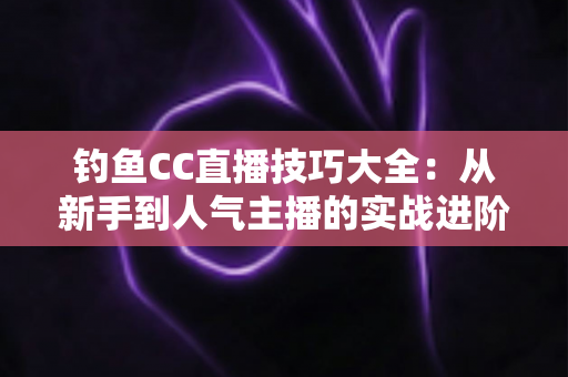 钓鱼CC直播技巧大全：从新手到人气主播的实战进阶指南
