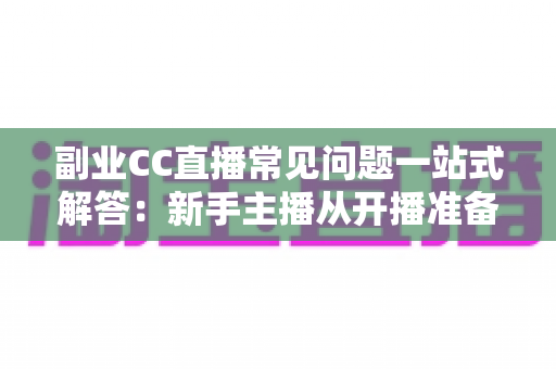 副业CC直播常见问题一站式解答：新手主播从开播准备到稳定变现的完全指南