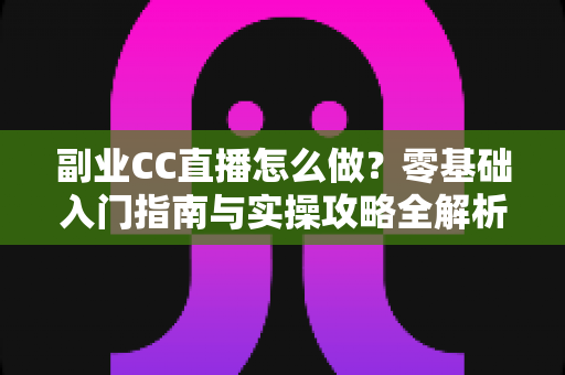 副业CC直播怎么做？零基础入门指南与实操攻略全解析