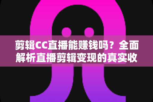 剪辑CC直播能赚钱吗？全面解析直播剪辑变现的真实收入与入门全攻略