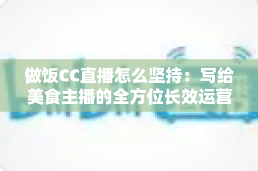 做饭CC直播怎么坚持：写给美食主播的全方位长效运营指南
