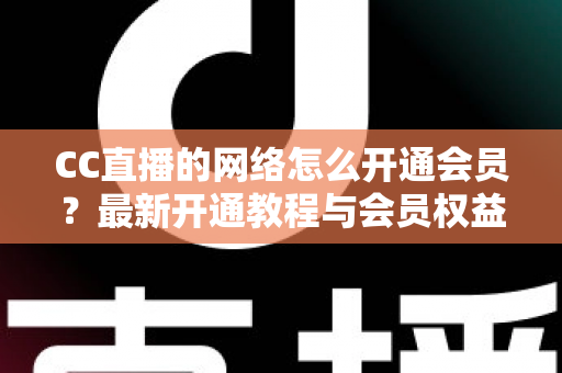 CC直播的网络怎么开通会员?最新开通教程与会员权益一站式解读 CC直播的网络怎么开通会员?最新开通教程与会员权益一站式解读