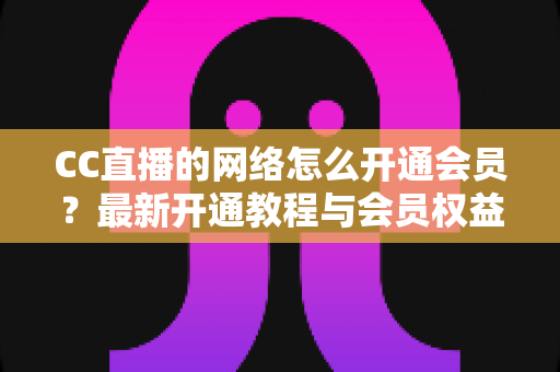 CC直播的网络怎么开通会员？最新开通教程与会员权益一站式解读