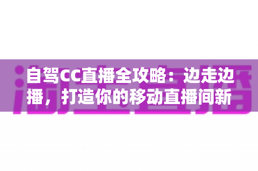 自驾CC直播全攻略：边走边播，打造你的移动直播间新玩法