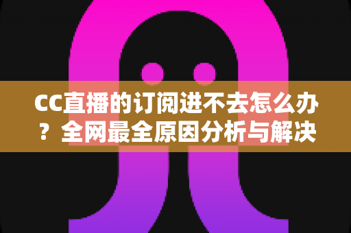 CC直播的订阅进不去怎么办？全网最全原因分析与解决方法一览