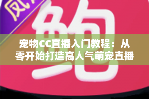 宠物CC直播入门教程：从零开始打造高人气萌宠直播间的完整指南