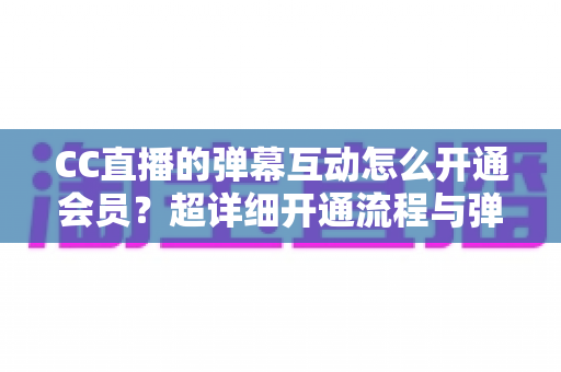 CC直播的弹幕互动怎么开通会员？超详细开通流程与弹幕特权全攻略