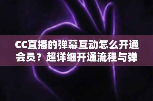 CC直播的弹幕互动怎么开通会员？超详细开通流程与弹幕特权全攻略