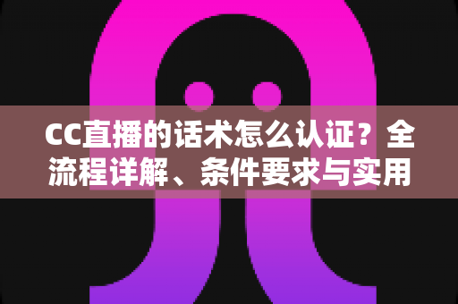 CC直播的话术怎么认证？全流程详解、条件要求与实用技巧一文讲透
